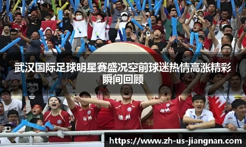 武汉国际足球明星赛盛况空前球迷热情高涨精彩瞬间回顾